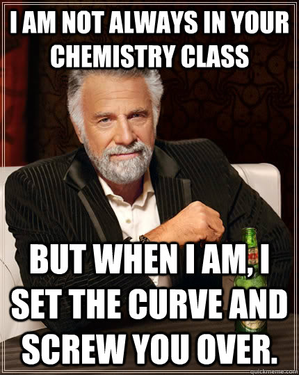 I am not always in your chemistry class but when I am, I set the curve and screw you over.  The Most Interesting Man In The World