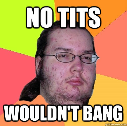 no tits wouldn't bang  Butthurt Dweller