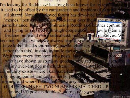 I'm leaving for Reddit. /v/ has long been known for its immaturity but it used to be offset by the camaraderie and freedom of expression we all shared. Now my beloved forum has devolved into a cesspit of 