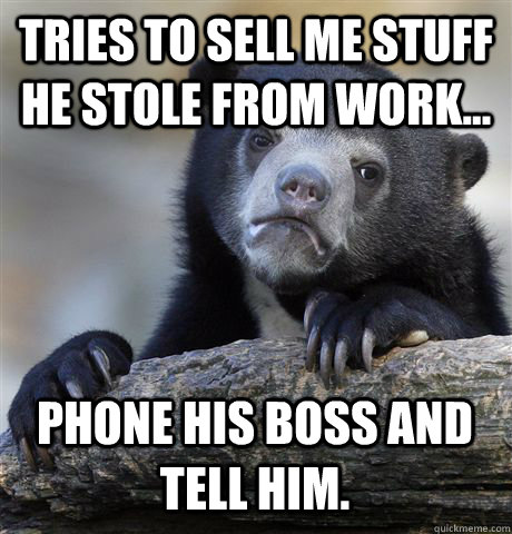 Tries to sell me stuff he stole from work... Phone his boss and tell him.  Confession Bear