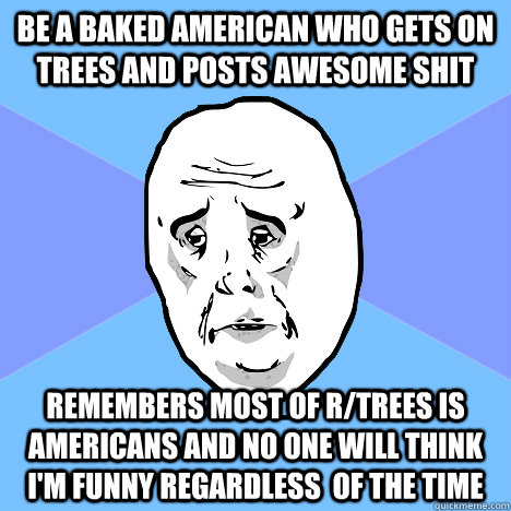 Be a baked american who gets on trees and posts awesome shit remembers most of r/trees is americans and no one will think i'm funny regardless  of the time  Okay Guy