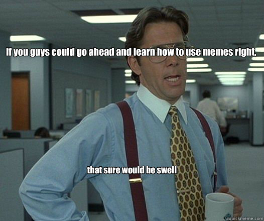 if you guys could go ahead and learn how to use memes right,  that sure would be swell - if you guys could go ahead and learn how to use memes right,  that sure would be swell  Bill Lumbergh - Thatd be great.