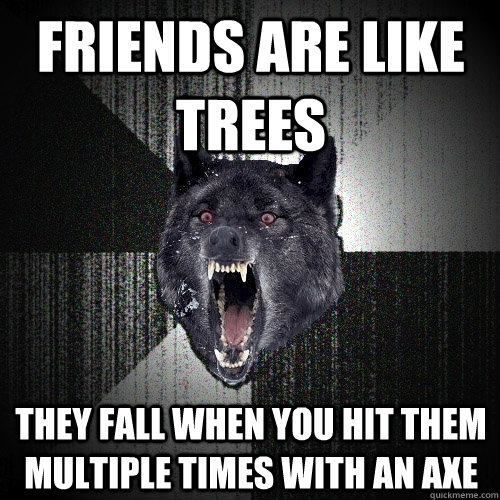 Friends are like trees They fall when you hit them multiple times with an axe  Insanity Wolf