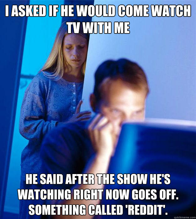 I asked if he would come watch TV with me He said after the show he's watching right now goes off. Something called 'reddit'.  Redditors Wife