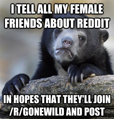I tell all my female friends about reddit In hopes that they'll join /r/gonewild and post  Confession Bear