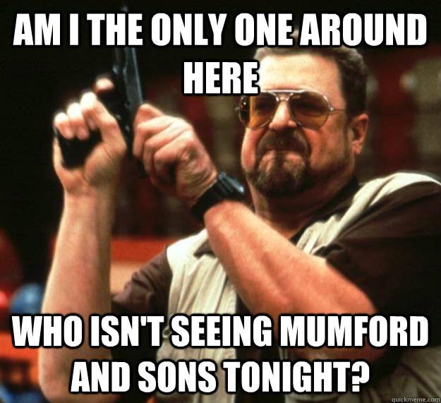 am I the only one around here Who isn't seeing mumford and sons tonight?  Angry Walter