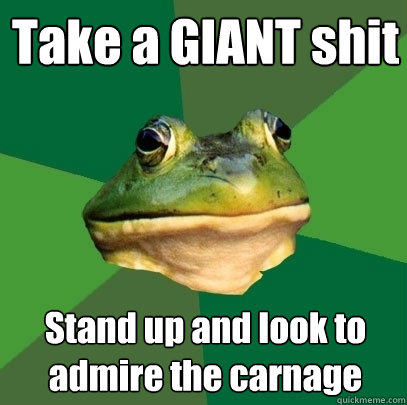 Take a GIANT shit
 Stand up and look to admire the carnage  Foul Bachelor Frog