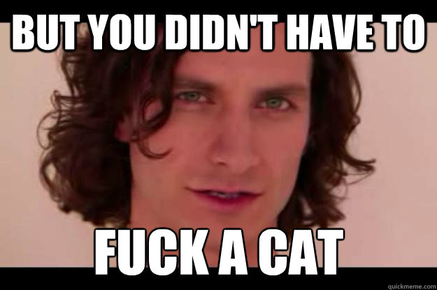 BUT YOU DIDN'T HAVE TO FUCK A CAT
  
