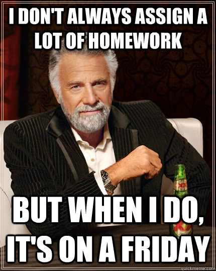 I don't always assign a lot of homework but when I do, it's on a friday  The Most Interesting Man In The World
