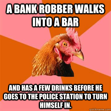 A bank robber walks into a bar And has a few drinks before he goes to the police station to turn himself in.  Anti-Joke Chicken