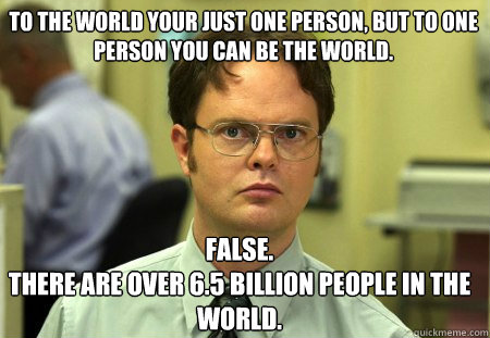 to the world your just one person, but to one person you can be the world. False.
there are over 6.5 billion people in the world.  Schrute
