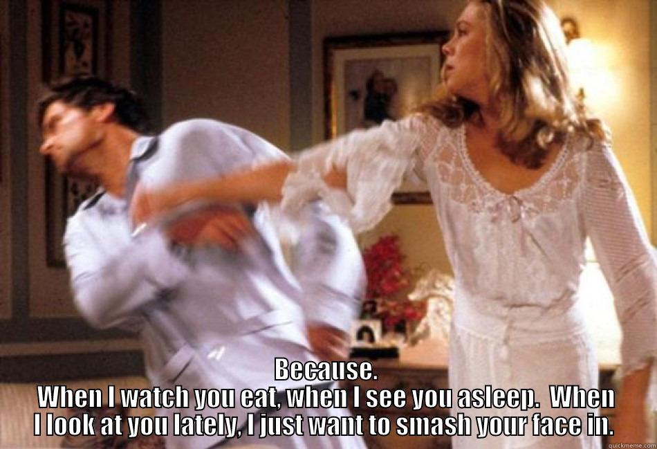 BECAUSE. WHEN I WATCH YOU EAT, WHEN I SEE YOU ASLEEP.  WHEN I LOOK AT YOU LATELY, I JUST WANT TO SMASH YOUR FACE IN.  Misc