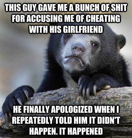 This guy gave me a bunch of shit for accusing me of cheating with his girlfriend He finally apologized when I repeatedly told him it didn't happen. It happened  Confession Bear