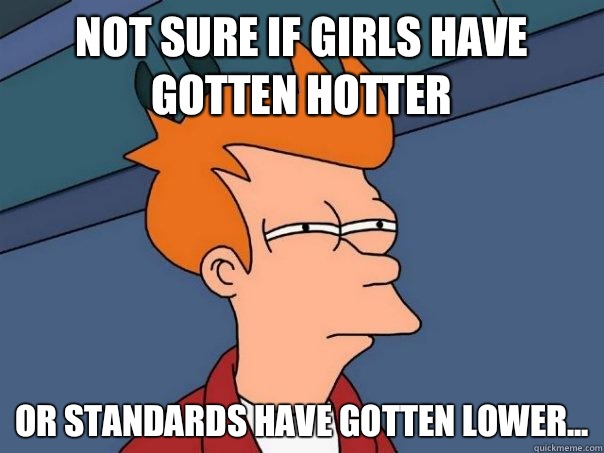 Not sure if girls have gotten hotter Or standards have gotten lower...  Futurama Fry