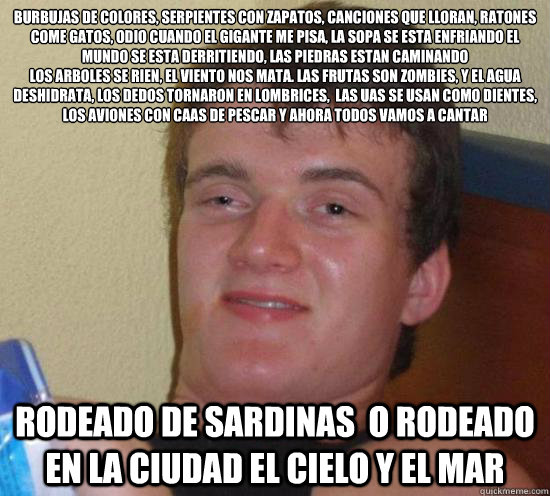 BURBUJAS DE COLORES, SERPIENTES CON ZAPATOS, CANCIONES QUE LLORAN, RATONES COME GATOS, ODIO CUANDO EL GIGANTE ME PISA, LA SOPA SE ESTA ENFRIANDO EL MUNDO SE ESTA DERRITIENDO, LAS PIEDRAS ESTAN CAMINANDO
LOS ARBOLES SE RIEN, EL VIENTO NOS MATA. LAS FRUTAS   Really High Guy