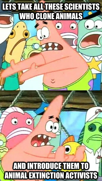 Lets take all these scientists who clone animals and introduce them to animal extinction activists  Push it somewhere else Patrick