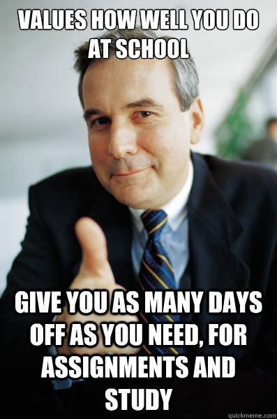 Values how well you do at school Give you as many days off as you need, for assignments and study  Good Guy Boss