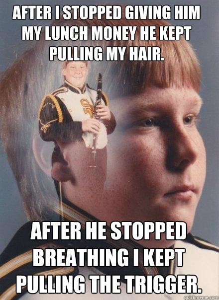 After I stopped giving him my lunch money he kept pulling my hair. After he stopped breathing I kept pulling the trigger.  PTSD Clarinet Boy