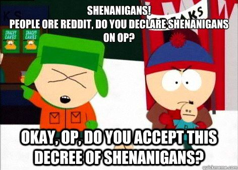 Shenanigans!
People ore Reddit, do you declare shenanigans on op? Okay, op, do you accept this decree of shenanigans? - Shenanigans!
People ore Reddit, do you declare shenanigans on op? Okay, op, do you accept this decree of shenanigans?  Misc