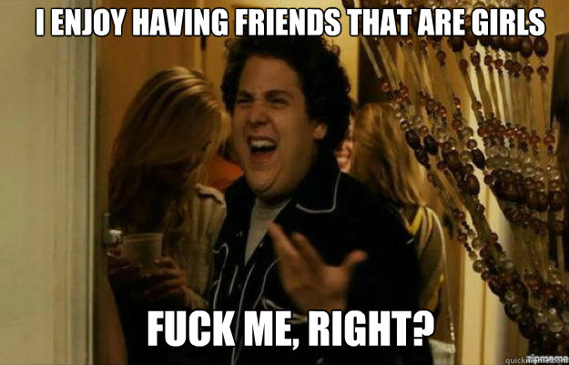 i enjoy having friends that are girls FUCK ME, RIGHT?  fuck me right