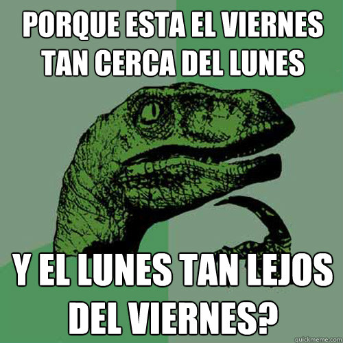 PORQUE ESTA EL VIERNES TAN CERCA DEL LUNES Y EL LUNES TAN LEJOS DEL VIERNES? - PORQUE ESTA EL VIERNES TAN CERCA DEL LUNES Y EL LUNES TAN LEJOS DEL VIERNES?  Philosoraptor