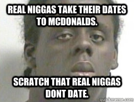 Real niggas take their dates to McDonalds.  Scratch that REAL niggas dont DATE.  
