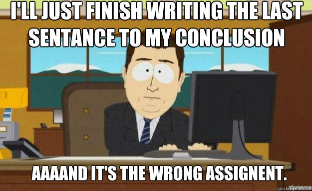 I'll just finish writing the last sentance to my conclusion AAAAND IT'S the wrong assignent. - I'll just finish writing the last sentance to my conclusion AAAAND IT'S the wrong assignent.  aaaand its gone