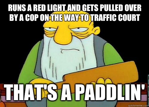 Runs a red light and gets pulled over by a cop on the way to traffic court That's a paddlin'  Thats a paddlin