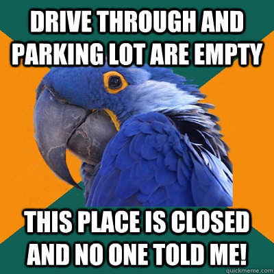 Drive through and parking lot are empty This place is closed and no one told me!  Paranoid Parrot