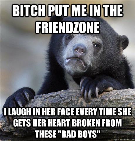 Bitch put me in the friendzone I laugh in her face every time she gets her heart broken from these 