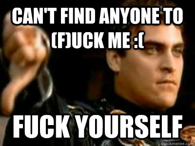 Can't find anyone to (f)uck me :( Fuck yourself  Downvoting Roman