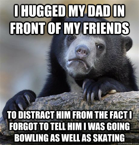 I hugged my dad in front of my friends to distract him from the fact i forgot to tell him I was going bowling as well as skating  Confession Bear