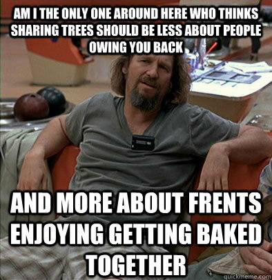 Am i the only one around here who thinks sharing trees should be less about people owing you back And more about frents enjoying getting baked together  The Dude