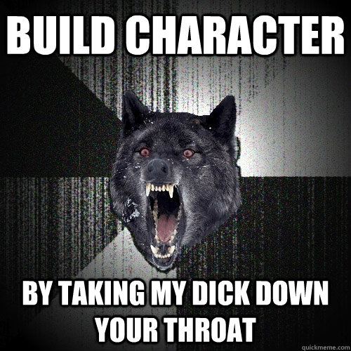 Build character By taking my dick down your throat  Insanity Wolf