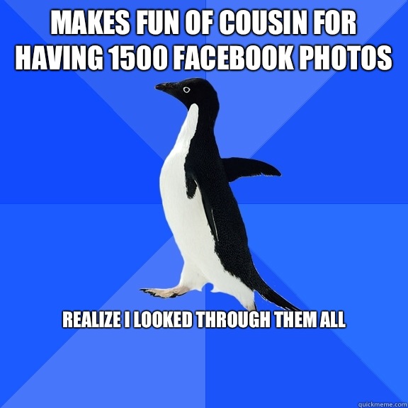 Makes fun of cousin for having 1500 FaceBook photos Realize I looked through them all


  Socially Awkward Penguin