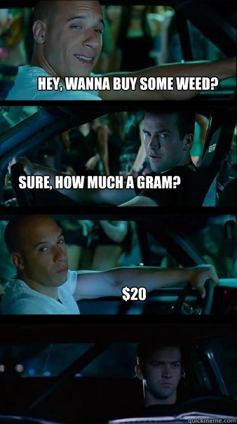 hey, wanna buy some weed? sure, how much a gram? $20  Fast and Furious