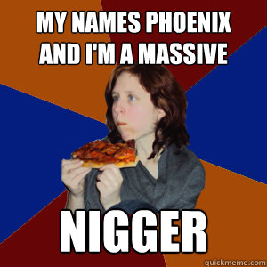 My names Phoenix
And I'm a Massive Nigger  