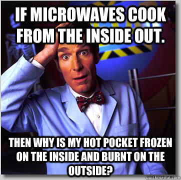 if microwaves cook from the inside out. then why is my hot pocket frozen on the inside and burnt on the outside? - if microwaves cook from the inside out. then why is my hot pocket frozen on the inside and burnt on the outside?  Wondering Bill