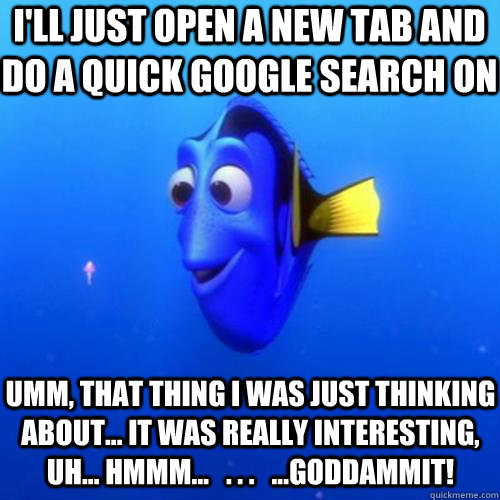 I'll just open a new tab and do a quick google search on umm, that thing I was just thinking about... it was really interesting, uh... hmmm...   . . .   ...Goddammit!  dory