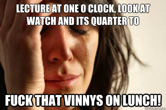 Lecture at one o clock, look at watch and its quarter to FUCK THAT VINNYS ON LUNCH!  First World Problems