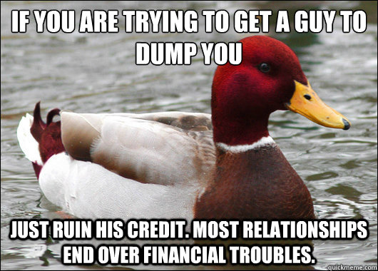 If you are trying to get a guy to dump you 
 just ruin his credit. most relationships  end over financial troubles. - If you are trying to get a guy to dump you 
 just ruin his credit. most relationships  end over financial troubles.  Malicious Advice Mallard