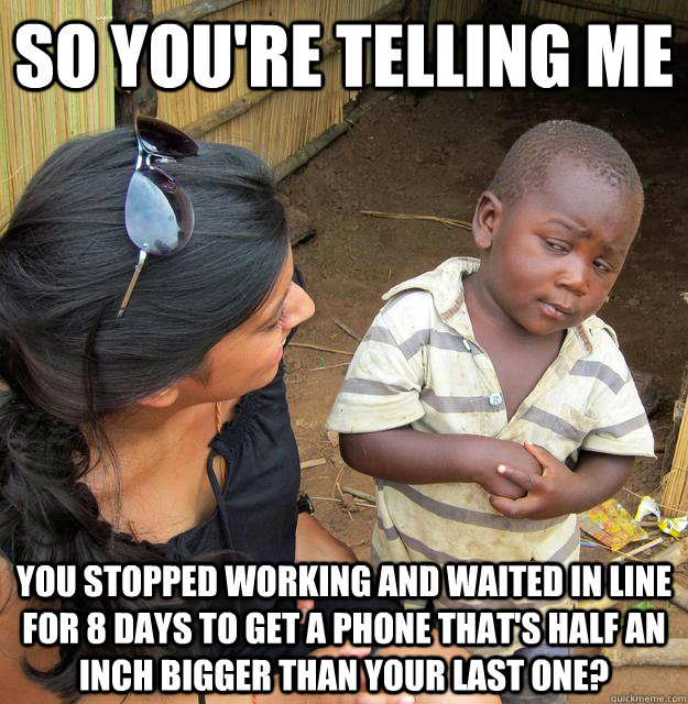 SO YOU'RE TELLING ME You stopped working and waited in line for 8 days to get a phone that's half an inch bigger than your last one? - SO YOU'RE TELLING ME You stopped working and waited in line for 8 days to get a phone that's half an inch bigger than your last one?  Sceptical 3rd world child