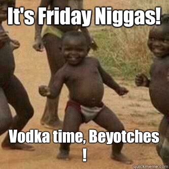 It's Friday Niggas! Vodka time, Beyotches !  Its friday niggas