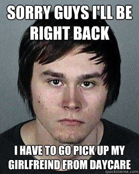 sorry guys I'll be right back i have to go pick up my girlfreind from daycare  