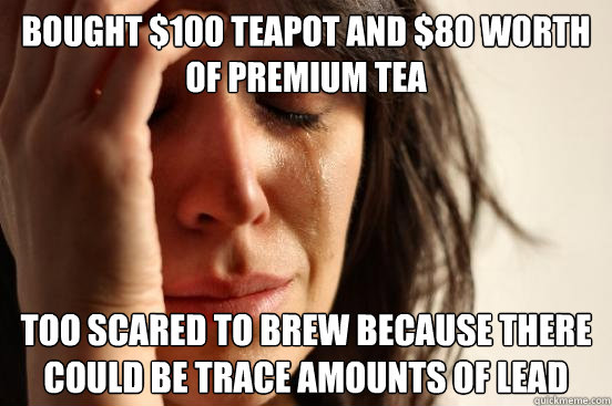 bought $100 teapot and $80 worth of premium tea too scared to brew because there could be trace amounts of lead - bought $100 teapot and $80 worth of premium tea too scared to brew because there could be trace amounts of lead  Misc