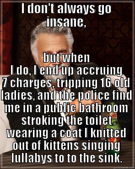 I don't always go ... - I DON'T ALWAYS GO INSANE, BUT WHEN I DO, I END UP ACCRUING 7 CHARGES, TRIPPING 16 OLD LADIES, AND THE POLICE FIND ME IN A PUBLIC BATHROOM STROKING THE TOILET WEARING A COAT I KNITTED OUT OF KITTENS SINGING LULLABYS TO TO THE SINK. The Most Interesting Man In The World