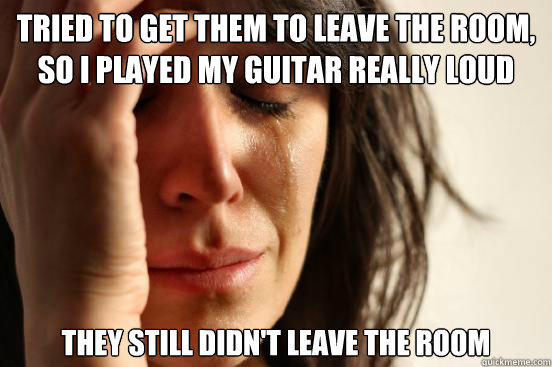 Tried to get them to leave the room, so i played my guitar really loud they still didn't leave the room  First World Problems