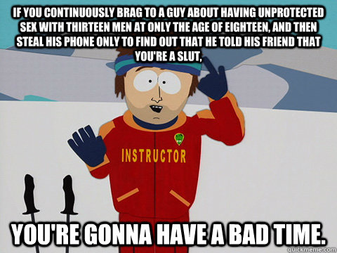 If you continuously brag to a guy about having unprotected sex with thirteen men at only the age of eighteen, and then steal his phone only to find out that he told his friend that you're a slut,  You're gonna have a bad time.  South Park Bad Time
