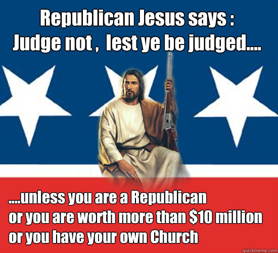 Republican Jesus says :
Judge not ,  lest ye be judged....  ....unless you are a Republican
or you are worth more than $10 million
or you have your own Church - Republican Jesus says :
Judge not ,  lest ye be judged....  ....unless you are a Republican
or you are worth more than $10 million
or you have your own Church  Republican Jesus
