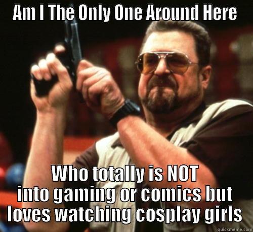 AM I THE ONLY ONE AROUND HERE WHO TOTALLY IS NOT INTO GAMING OR COMICS BUT LOVES WATCHING COSPLAY GIRLS Am I The Only One Around Here